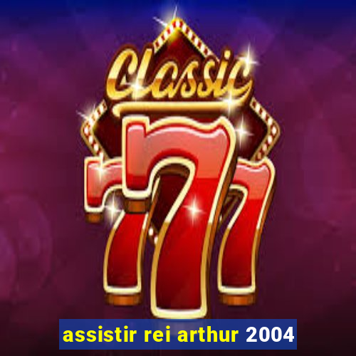 assistir rei arthur 2004